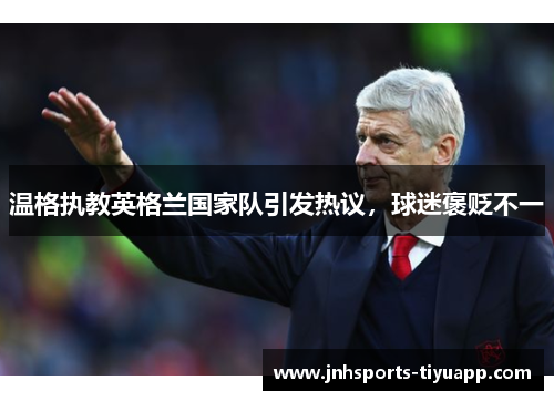 温格执教英格兰国家队引发热议，球迷褒贬不一
