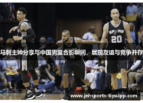 马刺主帅分享与中国男篮合影瞬间，展现友谊与竞争并存