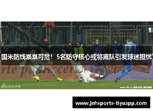 国米防线岌岌可危！5名防守核心或将离队引发球迷担忧