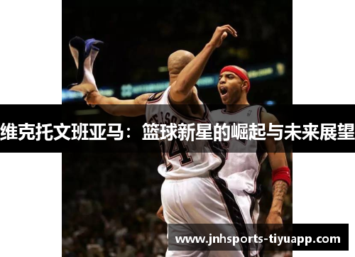 维克托文班亚马：篮球新星的崛起与未来展望