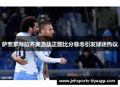 萨索罗与拉齐奥激战正酣比分悬念引发球迷热议